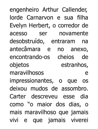 engenheiro Arthur Callender,
lorde Carnarvon e sua filha
Evelyn Herbert, o corredor de
acesso
ser
novamente
desobstruído, entraram na
antecâmara e no anexo,
encontrando-os cheios de
objetos
estranhos,
maravilhosos
e
impressionantes, o que os
deixou mudos de assombro.
Carter descreveu esse dia
como “o maior dos dias, o
mais maravilhoso que jamais
vivi e que jamais viverei

 