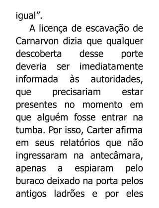 igual”.
A licença de escavação de
Carnarvon dizia que qualquer
descoberta
desse
porte
deveria ser imediatamente
informada às autoridades,
que
precisariam
estar
presentes no momento em
que alguém fosse entrar na
tumba. Por isso, Carter afirma
em seus relatórios que não
ingressaram na antecâmara,
apenas a espiaram pelo
buraco deixado na porta pelos
antigos ladrões e por eles

 