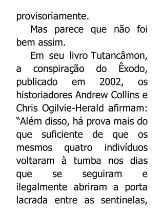 provisoriamente.
Mas parece que não foi
bem assim.
Em seu livro Tutancâmon,
a conspiração do Êxodo,
publicado em 2002, os
historiadores Andrew Collins e
Chris Ogilvie-Herald afirmam:
“Além disso, há prova mais do
que suficiente de que os
mesmos quatro indivíduos
voltaram à tumba nos dias
que
se
seguiram
e
ilegalmente abriram a porta
lacrada entre as sentinelas,

 