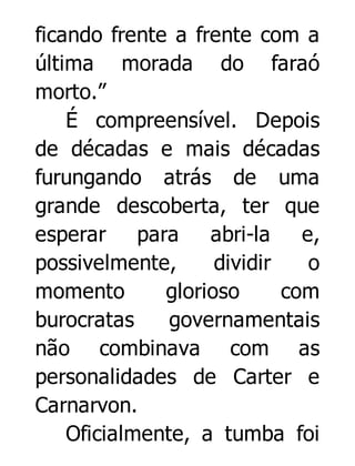 ficando frente a frente com a
última morada do faraó
morto.”
É compreensível. Depois
de décadas e mais décadas
furungando atrás de uma
grande descoberta, ter que
esperar para
abri-la
e,
possivelmente,
dividir
o
momento
glorioso
com
burocratas
governamentais
não combinava com as
personalidades de Carter e
Carnarvon.
Oficialmente, a tumba foi

 