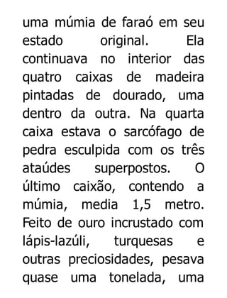 uma múmia de faraó em seu
estado
original.
Ela
continuava no interior das
quatro caixas de madeira
pintadas de dourado, uma
dentro da outra. Na quarta
caixa estava o sarcófago de
pedra esculpida com os três
ataúdes
superpostos.
O
último caixão, contendo a
múmia, media 1,5 metro.
Feito de ouro incrustado com
lápis-lazúli,
turquesas
e
outras preciosidades, pesava
quase uma tonelada, uma

 