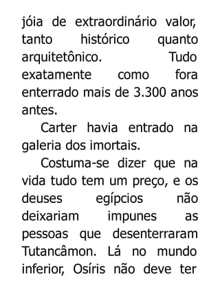 jóia de extraordinário valor,
tanto
histórico
quanto
arquitetônico.
Tudo
exatamente
como
fora
enterrado mais de 3.300 anos
antes.
Carter havia entrado na
galeria dos imortais.
Costuma-se dizer que na
vida tudo tem um preço, e os
deuses
egípcios
não
deixariam
impunes
as
pessoas que desenterraram
Tutancâmon. Lá no mundo
inferior, Osíris não deve ter

 