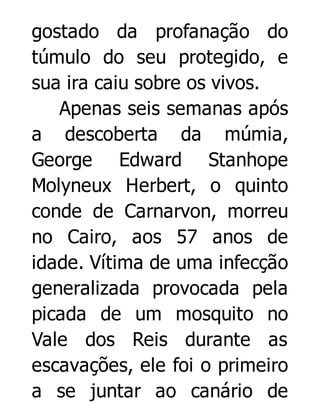 gostado da profanação do
túmulo do seu protegido, e
sua ira caiu sobre os vivos.
Apenas seis semanas após
a descoberta da múmia,
George Edward Stanhope
Molyneux Herbert, o quinto
conde de Carnarvon, morreu
no Cairo, aos 57 anos de
idade. Vítima de uma infecção
generalizada provocada pela
picada de um mosquito no
Vale dos Reis durante as
escavações, ele foi o primeiro
a se juntar ao canário de

 