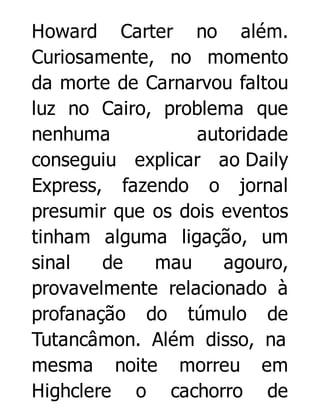 Howard Carter no além.
Curiosamente, no momento
da morte de Carnarvou faltou
luz no Cairo, problema que
nenhuma
autoridade
conseguiu explicar ao Daily
Express, fazendo o jornal
presumir que os dois eventos
tinham alguma ligação, um
sinal
de
mau
agouro,
provavelmente relacionado à
profanação do túmulo de
Tutancâmon. Além disso, na
mesma noite morreu em
Highclere o cachorro de

 