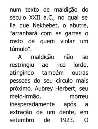 num texto de maldição do
século XXII a.C., no qual se
lia que Nekhebet, o abutre,
“arranhará com as garras o
rosto de quem violar um
túmulo”.
A
maldição
não
se
restringiu ao rico lorde,
atingindo também outras
pessoas do seu círculo mais
próximo. Aubrey Herbert, seu
meio-irmão,
morreu
inesperadamente
após
a
extração de um dente, em
setembro
de
1923.
O

 