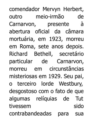 comendador Mervyn Herbert,
outro
meio-irmão
de
Carnarvon,
presente
à
abertura oficial da câmara
mortuária, em 1923, morreu
em Roma, sete anos depois.
Richard Bethell, secretário
particular
de
Carnarvon,
morreu em circunstâncias
misteriosas em 1929. Seu pai,
o terceiro lorde Westbury,
desgostoso com o fato de que
algumas relíquias de Tut
tivessem
sido
contrabandeadas para sua

 