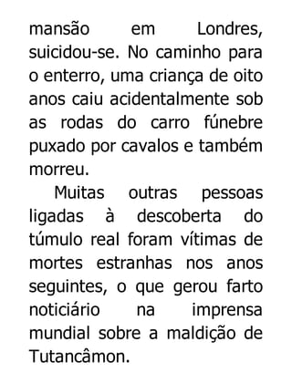 mansão
em
Londres,
suicidou-se. No caminho para
o enterro, uma criança de oito
anos caiu acidentalmente sob
as rodas do carro fúnebre
puxado por cavalos e também
morreu.
Muitas outras pessoas
ligadas à descoberta do
túmulo real foram vítimas de
mortes estranhas nos anos
seguintes, o que gerou farto
noticiário
na
imprensa
mundial sobre a maldição de
Tutancâmon.

 