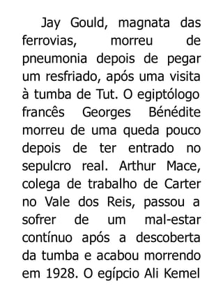 Jay Gould, magnata das
ferrovias,
morreu
de
pneumonia depois de pegar
um resfriado, após uma visita
à tumba de Tut. O egiptólogo
francês Georges Bénédite
morreu de uma queda pouco
depois de ter entrado no
sepulcro real. Arthur Mace,
colega de trabalho de Carter
no Vale dos Reis, passou a
sofrer de um mal-estar
contínuo após a descoberta
da tumba e acabou morrendo
em 1928. O egípcio Ali Kemel

 