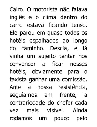 Cairo. O motorista não falava
inglês e o clima dentro do
carro estava ficando tenso.
Ele parou em quase todos os
hotéis espalhados ao longo
do caminho. Descia, e lá
vinha um sujeito tentar nos
convencer a ficar nesses
hotéis, obviamente para o
taxista ganhar uma comissão.
Ante a nossa resistência,
seguíamos em frente, a
contrariedade do chofer cada
vez mais visível. Ainda
rodamos um pouco pelo

 