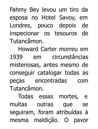 Fahmy Bey levou um tiro da
esposa no Hotel Savoy, em
Londres, pouco depois de
inspecionar os tesouros de
Tutancâmon.
Howard Carter morreu em
1939
em
circunstâncias
misteriosas, antes mesmo de
conseguir catalogar todas as
peças
encontradas
com
Tutancâmon.
Todas essas mortes, e
muitas
outras
que
se
seguiram, foram atribuídas à
mesma maldição. O pavor

 