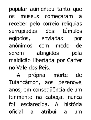 popular aumentou tanto que
os museus começaram a
receber pelo correio relíquias
surrupiadas
dos
túmulos
egípcios,
enviadas
por
anônimos com medo de
serem
atingidos
pela
maldição libertada por Carter
no Vale dos Reis.
A
própria
morte
de
Tutancâmon, aos dezenove
anos, em conseqüência de um
ferimento na cabeça, nunca
foi esclarecida. A história
oficial a atribui a um

 