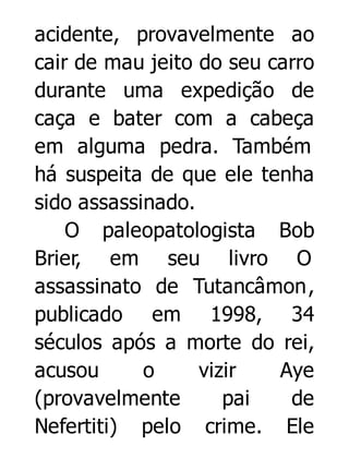acidente, provavelmente ao
cair de mau jeito do seu carro
durante uma expedição de
caça e bater com a cabeça
em alguma pedra. Também
há suspeita de que ele tenha
sido assassinado.
O paleopatologista Bob
Brier, em seu livro O
assassinato de Tutancâmon,
publicado em 1998, 34
séculos após a morte do rei,
acusou
o
vizir
Aye
(provavelmente
pai
de
Nefertiti) pelo crime. Ele

 