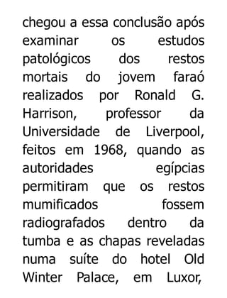 chegou a essa conclusão após
examinar
os
estudos
patológicos
dos
restos
mortais do jovem faraó
realizados por Ronald G.
Harrison,
professor
da
Universidade de Liverpool,
feitos em 1968, quando as
autoridades
egípcias
permitiram que os restos
mumificados
fossem
radiografados
dentro
da
tumba e as chapas reveladas
numa suíte do hotel Old
Winter Palace, em Luxor,

 