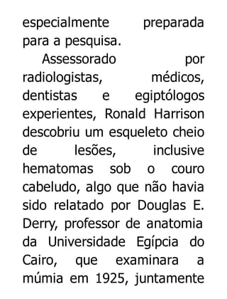 especialmente
preparada
para a pesquisa.
Assessorado
por
radiologistas,
médicos,
dentistas
e
egiptólogos
experientes, Ronald Harrison
descobriu um esqueleto cheio
de
lesões,
inclusive
hematomas sob o couro
cabeludo, algo que não havia
sido relatado por Douglas E.
Derry, professor de anatomia
da Universidade Egípcia do
Cairo, que examinara a
múmia em 1925, juntamente

 