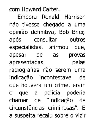 com Howard Carter.
Embora Ronald Harrison
não tivesse chegado a uma
opinião definitiva, Bob Brier,
após
consultar
outros
especialistas, afirmou que,
apesar
de
as
provas
apresentadas
pelas
radiografias não serem uma
indicação incontestável de
que houvera um crime, eram
o que a polícia poderia
chamar de “indicação de
circunstâncias criminosas”. E
a suspeita recaiu sobre o vizir

 