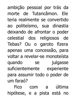 ambição pessoal por trás da
morte de Tutancâmon. Ele
teria realmente se convertido
ao politeísmo, sua dinastia
deixando de afrontar o poder
celestial dos religiosos de
Tebas? Ou o garoto fizera
apenas uma concessão, para
voltar a revelar-se monoteísta
quando
se
julgasse
suficientemente
experiente
para assumir todo o poder de
um faraó?
Fico
com
a
última
hipótese, e a pista está no

 