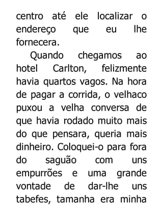 centro até ele localizar o
endereço
que
eu
lhe
fornecera.
Quando
chegamos
ao
hotel
Carlton,
felizmente
havia quartos vagos. Na hora
de pagar a corrida, o velhaco
puxou a velha conversa de
que havia rodado muito mais
do que pensara, queria mais
dinheiro. Coloquei-o para fora
do
saguão
com
uns
empurrões e uma grande
vontade de dar-lhe uns
tabefes, tamanha era minha

 