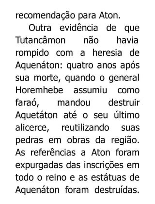 recomendação para Aton.
Outra evidência de que
Tutancâmon
não
havia
rompido com a heresia de
Aquenáton: quatro anos após
sua morte, quando o general
Horemhebe assumiu como
faraó,
mandou
destruir
Aquetáton até o seu último
alicerce, reutilizando suas
pedras em obras da região.
As referências a Aton foram
expurgadas das inscrições em
todo o reino e as estátuas de
Aquenáton foram destruídas.

 