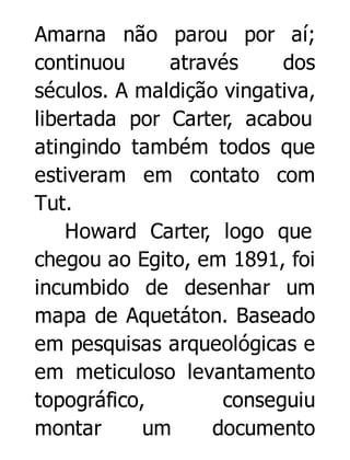Amarna não parou por aí;
continuou
através
dos
séculos. A maldição vingativa,
libertada por Carter, acabou
atingindo também todos que
estiveram em contato com
Tut.
Howard Carter, logo que
chegou ao Egito, em 1891, foi
incumbido de desenhar um
mapa de Aquetáton. Baseado
em pesquisas arqueológicas e
em meticuloso levantamento
topográfico,
conseguiu
montar
um
documento

 