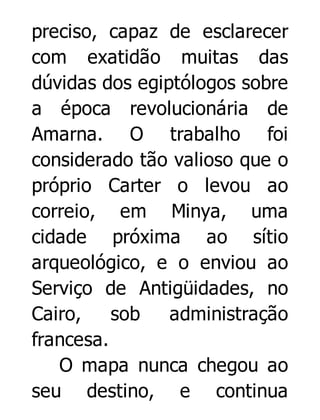preciso, capaz de esclarecer
com exatidão muitas das
dúvidas dos egiptólogos sobre
a época revolucionária de
Amarna. O trabalho foi
considerado tão valioso que o
próprio Carter o levou ao
correio, em Minya, uma
cidade próxima ao sítio
arqueológico, e o enviou ao
Serviço de Antigüidades, no
Cairo,
sob
administração
francesa.
O mapa nunca chegou ao
seu destino, e continua

 