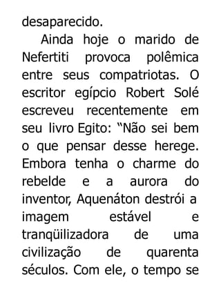 desaparecido.
Ainda hoje o marido de
Nefertiti provoca polêmica
entre seus compatriotas. O
escritor egípcio Robert Solé
escreveu recentemente em
seu livro Egito: “Não sei bem
o que pensar desse herege.
Embora tenha o charme do
rebelde e a aurora do
inventor, Aquenáton destrói a
imagem
estável
e
tranqüilizadora
de
uma
civilização
de
quarenta
séculos. Com ele, o tempo se

 
