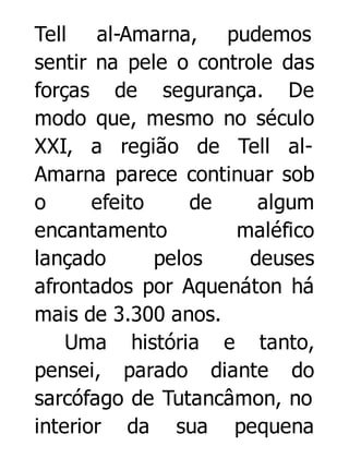 Tell al-Amarna, pudemos
sentir na pele o controle das
forças de segurança. De
modo que, mesmo no século
XXI, a região de Tell alAmarna parece continuar sob
o
efeito
de
algum
encantamento
maléfico
lançado
pelos
deuses
afrontados por Aquenáton há
mais de 3.300 anos.
Uma história e tanto,
pensei, parado diante do
sarcófago de Tutancâmon, no
interior da sua pequena

 