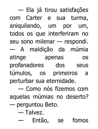 — Ela já tirou satisfações
com Carter e sua turma,
aniquilando, um por um,
todos os que interferiram no
seu sono milenar — respondi.
— A maldição da múmia
atinge
apenas
os
profanadores
dos
seus
túmulos, os primeiros a
perturbar sua eternidade.
— Como nós fizemos com
aquelas múmias no deserto?
— perguntou Beto.
— Talvez.
—
Então,
se
fomos

 