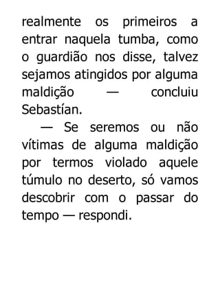 realmente os primeiros a
entrar naquela tumba, como
o guardião nos disse, talvez
sejamos atingidos por alguma
maldição
—
concluiu
Sebastían.
— Se seremos ou não
vítimas de alguma maldição
por termos violado aquele
túmulo no deserto, só vamos
descobrir com o passar do
tempo — respondi.

 