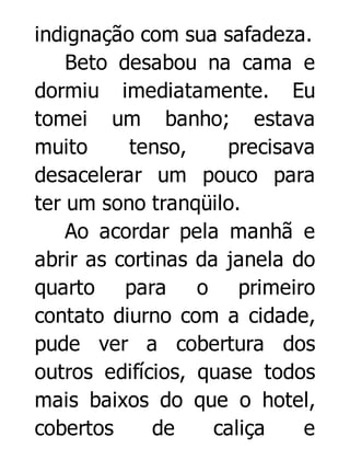 indignação com sua safadeza.
Beto desabou na cama e
dormiu imediatamente. Eu
tomei um banho; estava
muito
tenso,
precisava
desacelerar um pouco para
ter um sono tranqüilo.
Ao acordar pela manhã e
abrir as cortinas da janela do
quarto para o primeiro
contato diurno com a cidade,
pude ver a cobertura dos
outros edifícios, quase todos
mais baixos do que o hotel,
cobertos
de
caliça
e

 
