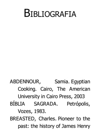 BIBLIOGRAFIA

ABDENNOUR,
Samia. Egyptian
Cooking. Cairo, The American
University in Cairo Press, 2003
BÍBLIA
SAGRADA.
Petrópolis,
Vozes, 1983.
BREASTED, Charles. Pioneer to the
past: the history of James Henry

 