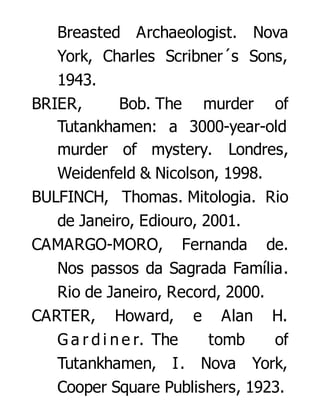 Breasted Archaeologist. Nova
York, Charles Scribner´s Sons,
1943.
BRIER,
Bob. The murder of
Tutankhamen: a 3000-year-old
murder of mystery. Londres,
Weidenfeld & Nicolson, 1998.
BULFINCH, Thomas. Mitologia. Rio
de Janeiro, Ediouro, 2001.
CAMARGO-MORO, Fernanda de.
Nos passos da Sagrada Família.
Rio de Janeiro, Record, 2000.
CARTER, Howard, e Alan H.
G a r d i n e r. The
tomb
of
Tutankhamen, I. Nova York,
Cooper Square Publishers, 1923.

 