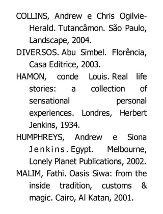 COLLINS, Andrew e Chris OgilvieHerald. Tutancâmon. São Paulo,
Landscape, 2004.
DIVERSOS. Abu Simbel. Florência,
Casa Editrice, 2003.
HAMON, conde Louis. Real life
stories:
a
collection
of
sensational
personal
experiences. Londres, Herbert
Jenkins, 1934.
HUMPHREYS, Andrew e Siona
J e n k i n s . Egypt.
Melbourne,
Lonely Planet Publications, 2002.
MALIM, Fathi. Oasis Siwa: from the
inside tradition, customs &
magic. Cairo, Al Katan, 2001.

 