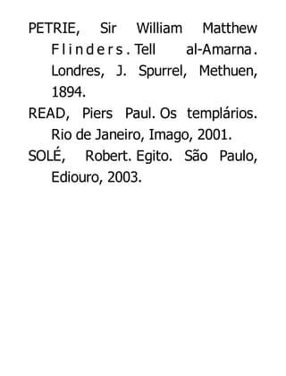 PETRIE, Sir William Matthew
F l i n d e r s . Tell
al-Amarna .
Londres, J. Spurrel, Methuen,
1894.
READ, Piers Paul. Os templários.
Rio de Janeiro, Imago, 2001.
SOLÉ, Robert. Egito. São Paulo,
Ediouro, 2003.

 