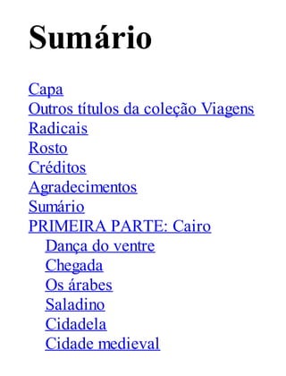 Sumário
Capa
Outros títulos da coleção Viagens
Radicais
Rosto
Créditos
Agradecimentos
Sumário
PRIMEIRA PARTE: Cairo
Dança do ventre
Chegada
Os árabes
Saladino
Cidadela
Cidade medieval

 