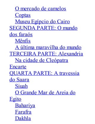 O mercado de camelos
Coptas
Museu Egípcio do Cairo
SEGUNDA PARTE: O mundo
dos faraós
Mênfis
A última maravilha do mundo
TERCEIRA PARTE: Alexandria
Na cidade de Cleópatra
Encarte
QUARTA PARTE: A travessia
do Saara
Siuah
O Grande Mar de Areia do
Egito
Bahariya
Farafra
Dakhla

 