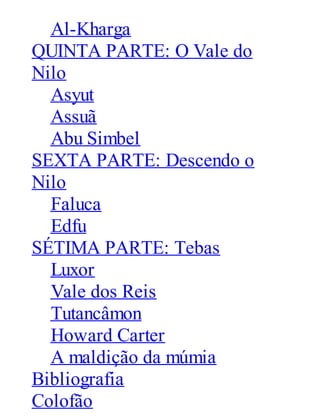 Al-Kharga
QUINTA PARTE: O Vale do
Nilo
Asyut
Assuã
Abu Simbel
SEXTA PARTE: Descendo o
Nilo
Faluca
Edfu
SÉTIMA PARTE: Tebas
Luxor
Vale dos Reis
Tutancâmon
Howard Carter
A maldição da múmia
Bibliografia
Colofão

 