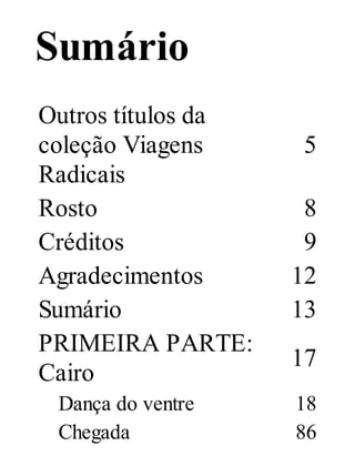 Sumário
Outros títulos da
coleção Viagens
Radicais
Rosto
Créditos
Agradecimentos
Sumário
PRIMEIRA PARTE:
Cairo
Dança do ventre
Chegada

5
8
9
12
13
17
18
86

 