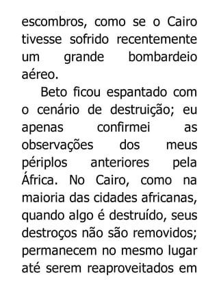 escombros, como se o Cairo
tivesse sofrido recentemente
um
grande
bombardeio
aéreo.
Beto ficou espantado com
o cenário de destruição; eu
apenas
confirmei
as
observações
dos
meus
périplos
anteriores
pela
África. No Cairo, como na
maioria das cidades africanas,
quando algo é destruído, seus
destroços não são removidos;
permanecem no mesmo lugar
até serem reaproveitados em

 