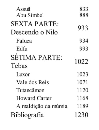 Assuã
Abu Simbel

SEXTA PARTE:
Descendo o Nilo
Faluca
Edfu

SÉTIMA PARTE:
Tebas
Luxor
Vale dos Reis
Tutancâmon
Howard Carter
A maldição da múmia

Bibliografia

833
888

933
934
993

1022
1023
1071
1120
1168
1189

1230

 