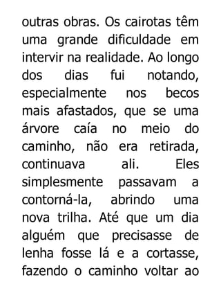 outras obras. Os cairotas têm
uma grande dificuldade em
intervir na realidade. Ao longo
dos
dias
fui
notando,
especialmente nos becos
mais afastados, que se uma
árvore caía no meio do
caminho, não era retirada,
continuava
ali.
Eles
simplesmente passavam a
contorná-la, abrindo uma
nova trilha. Até que um dia
alguém que precisasse de
lenha fosse lá e a cortasse,
fazendo o caminho voltar ao

 