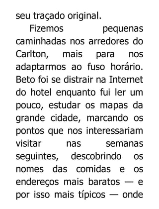 seu traçado original.
Fizemos
pequenas
caminhadas nos arredores do
Carlton, mais para nos
adaptarmos ao fuso horário.
Beto foi se distrair na Internet
do hotel enquanto fui ler um
pouco, estudar os mapas da
grande cidade, marcando os
pontos que nos interessariam
visitar
nas
semanas
seguintes, descobrindo os
nomes das comidas e os
endereços mais baratos — e
por isso mais típicos — onde

 