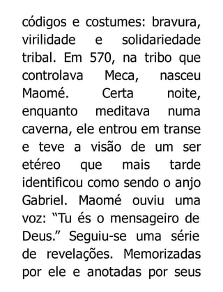 códigos e costumes: bravura,
virilidade e solidariedade
tribal. Em 570, na tribo que
controlava
Meca,
nasceu
Maomé.
Certa
noite,
enquanto meditava numa
caverna, ele entrou em transe
e teve a visão de um ser
etéreo
que
mais
tarde
identificou como sendo o anjo
Gabriel. Maomé ouviu uma
voz: “Tu és o mensageiro de
Deus.” Seguiu-se uma série
de revelações. Memorizadas
por ele e anotadas por seus

 
