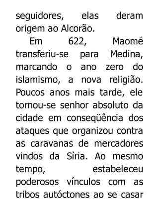 seguidores,
elas
deram
origem ao Alcorão.
Em
622,
Maomé
transferiu-se para Medina,
marcando o ano zero do
islamismo, a nova religião.
Poucos anos mais tarde, ele
tornou-se senhor absoluto da
cidade em conseqüência dos
ataques que organizou contra
as caravanas de mercadores
vindos da Síria. Ao mesmo
tempo,
estabeleceu
poderosos vínculos com as
tribos autóctones ao se casar

 