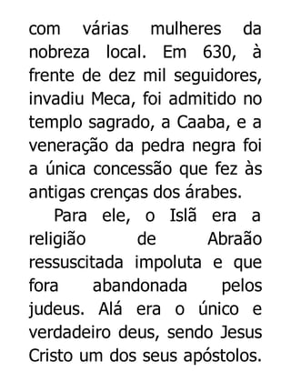 com várias mulheres da
nobreza local. Em 630, à
frente de dez mil seguidores,
invadiu Meca, foi admitido no
templo sagrado, a Caaba, e a
veneração da pedra negra foi
a única concessão que fez às
antigas crenças dos árabes.
Para ele, o Islã era a
religião
de
Abraão
ressuscitada impoluta e que
fora
abandonada
pelos
judeus. Alá era o único e
verdadeiro deus, sendo Jesus
Cristo um dos seus apóstolos.

 