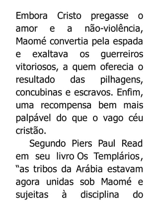 Embora Cristo pregasse o
amor e a não-violência,
Maomé convertia pela espada
e exaltava os guerreiros
vitoriosos, a quem oferecia o
resultado
das
pilhagens,
concubinas e escravos. Enfim,
uma recompensa bem mais
palpável do que o vago céu
cristão.
Segundo Piers Paul Read
em seu livro Os Templários ,
“as tribos da Arábia estavam
agora unidas sob Maomé e
sujeitas à disciplina do

 