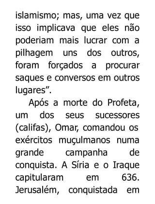 islamismo; mas, uma vez que
isso implicava que eles não
poderiam mais lucrar com a
pilhagem uns dos outros,
foram forçados a procurar
saques e conversos em outros
lugares”.
Após a morte do Profeta,
um dos seus sucessores
(califas), Omar, comandou os
exércitos muçulmanos numa
grande
campanha
de
conquista. A Síria e o Iraque
capitularam
em
636.
Jerusalém, conquistada em

 