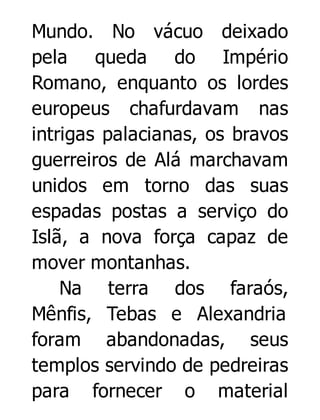 Mundo. No vácuo deixado
pela queda do Império
Romano, enquanto os lordes
europeus chafurdavam nas
intrigas palacianas, os bravos
guerreiros de Alá marchavam
unidos em torno das suas
espadas postas a serviço do
Islã, a nova força capaz de
mover montanhas.
Na terra dos faraós,
Mênfis, Tebas e Alexandria
foram abandonadas, seus
templos servindo de pedreiras
para fornecer o material

 