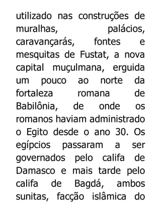 utilizado nas construções de
muralhas,
palácios,
caravançarás,
fontes
e
mesquitas de Fustat, a nova
capital muçulmana, erguida
um pouco ao norte da
fortaleza
romana
de
Babilônia,
de
onde
os
romanos haviam administrado
o Egito desde o ano 30. Os
egípcios passaram a ser
governados pelo califa de
Damasco e mais tarde pelo
califa de Bagdá, ambos
sunitas, facção islâmica do

 