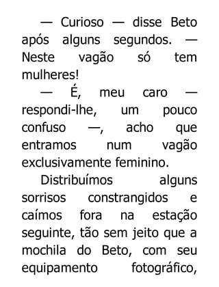 — Curioso — disse Beto
após alguns segundos. —
Neste
vagão
só
tem
mulheres!
— É, meu caro —
respondi-lhe,
um
pouco
confuso
—,
acho
que
entramos
num
vagão
exclusivamente feminino.
Distribuímos
alguns
sorrisos
constrangidos
e
caímos fora na estação
seguinte, tão sem jeito que a
mochila do Beto, com seu
equipamento
fotográfico,

 