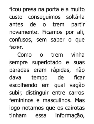 ficou presa na porta e a muito
custo conseguimos soltá-la
antes de o trem partir
novamente. Ficamos por ali,
confusos, sem saber o que
fazer.
Como o trem vinha
sempre superlotado e suas
paradas eram rápidas, não
dava
tempo
de
ficar
escolhendo em qual vagão
subir, distinguir entre carros
femininos e masculinos. Mas
logo notamos que os cairotas
tinham
essa
informação,

 